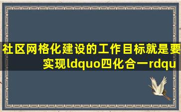 社区网格化建设的工作目标就是要实现“四化合一”即“责任网格化...