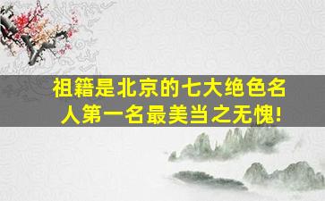 祖籍是北京的七大绝色名人,第一名最美当之无愧!