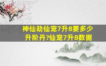 神仙劫仙宠7升8要多少升阶丹?仙宠7升8数据