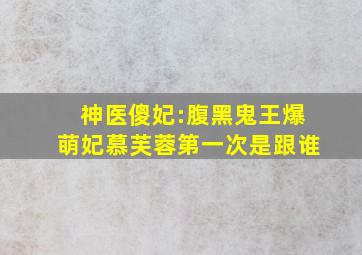 神医傻妃:腹黑鬼王爆萌妃慕芙蓉第一次是跟谁