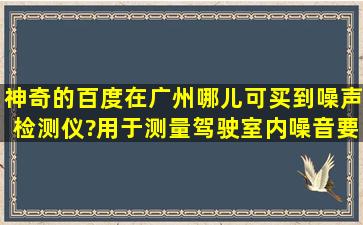 神奇的百度,在广州哪儿可买到噪声检测仪?用于测量驾驶室内噪音,要