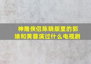 神雕侠侣陈晓版里的郭靖和黄蓉演过什么电视剧