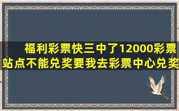 福利彩票快三中了12000彩票站点不能兑奖要我去彩票中心兑奖但是