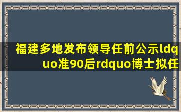 福建多地发布领导任前公示,“准90后”博士拟任漳州市政府工作部门...