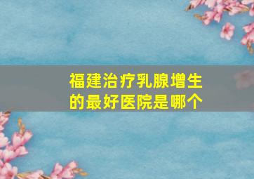 福建治疗乳腺增生的最好医院是哪个