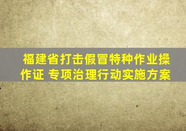 福建省打击假冒特种作业操作证 专项治理行动实施方案