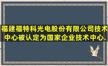 福建福特科光电股份有限公司技术中心被认定为国家企业技术中心...