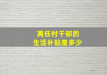 离任村干部的生活补贴是多少