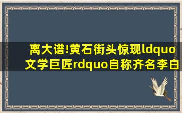 离大谱!黄石街头惊现“文学巨匠”,自称齐名李白!记者调查发现...