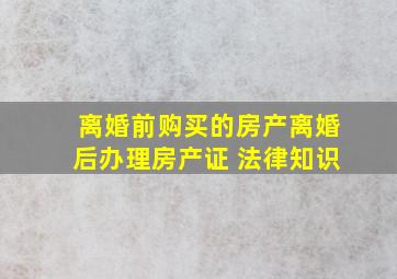 离婚前购买的房产离婚后办理房产证 法律知识