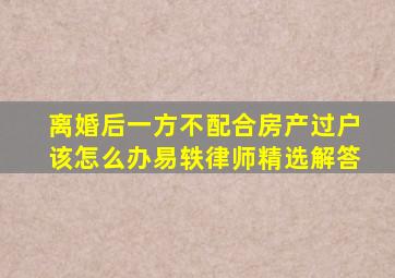 离婚后一方不配合房产过户该怎么办易轶律师精选解答