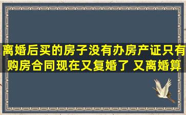 离婚后买的房子没有办房产证只有购房合同现在又复婚了 又离婚算谁的