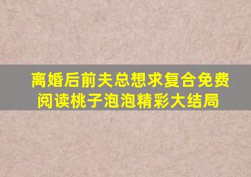 离婚后前夫总想求复合免费阅读桃子泡泡精彩大结局 