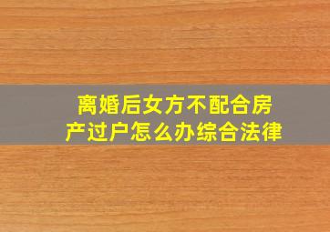 离婚后女方不配合房产过户怎么办综合法律