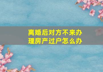 离婚后对方不来办理房产过户怎么办