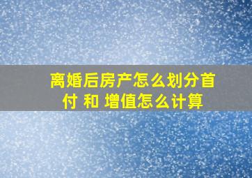 离婚后房产怎么划分首付 和 增值怎么计算