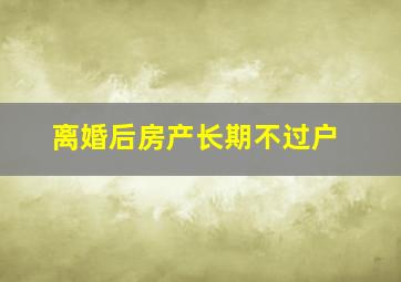 离婚后房产长期不过户