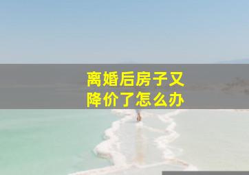 离婚后房子又降价了怎么办