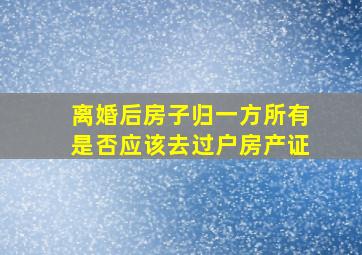 离婚后房子归一方所有,是否应该去过户房产证