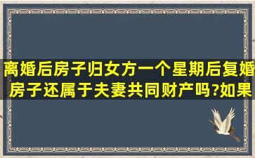 离婚后房子归女方,一个星期后复婚房子还属于夫妻共同财产吗?如果...