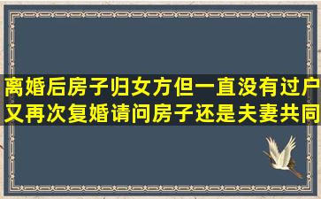 离婚后房子归女方,但一直没有过户又再次复婚,请问房子还是夫妻共同...