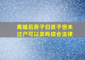 离婚后房子归孩子但未过户可以卖吗综合法律