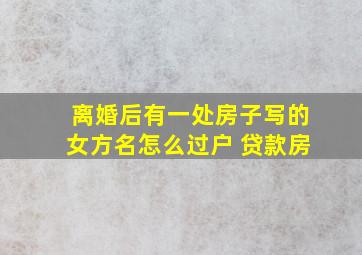 离婚后有一处房子写的女方名怎么过户 贷款房