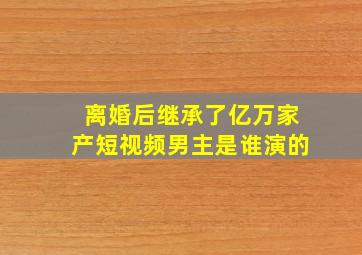 离婚后继承了亿万家产短视频男主是谁演的