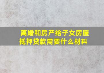 离婚和房产给子女房屋抵押贷款需要什么材料 