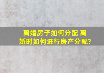 离婚房子如何分配 、离婚时如何进行房产分配?