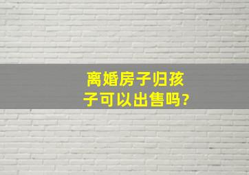 离婚房子归孩子可以出售吗?