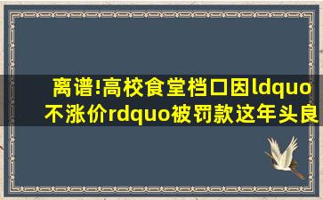 离谱!高校食堂档口因“不涨价”被罚款,这年头良心商家也成错...