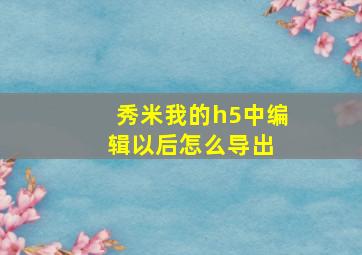 秀米我的h5中编辑以后怎么导出 