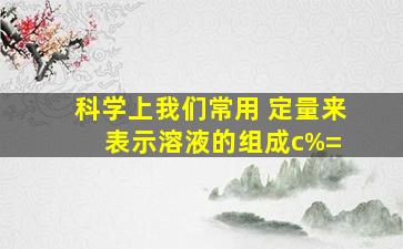 科学上我们常用( )定量来表示溶液的组成。c%=( )