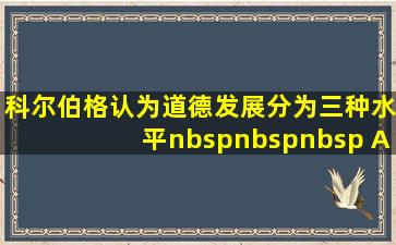 科尔伯格认为,道德发展分为三种水平(    )A.三个阶段B...