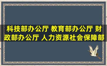 科技部办公厅 教育部办公厅 财政部办公厅 人力资源社会保障部办公厅印发...