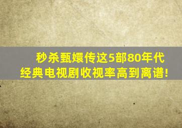 秒杀《甄嬛传》这5部80年代经典电视剧收视率高到离谱!