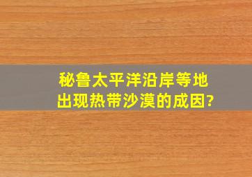 秘鲁太平洋沿岸等地出现热带沙漠的成因?