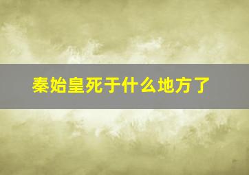 秦始皇死于什么地方了