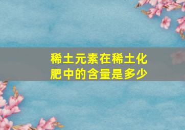 稀土元素在稀土化肥中的含量是多少(