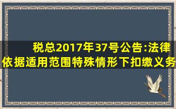 税总2017年37号公告:法律依据、适用范围、特殊情形下扣缴义务人的确定及...