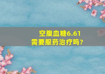 空腹血糖6.61需要服药治疗吗?