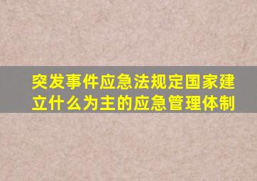 突发事件应急法规定国家建立什么为主的应急管理体制