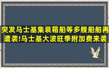 突发马士基集装箱船等多艘船舶再遭袭!马士基大波旺季附加费来袭