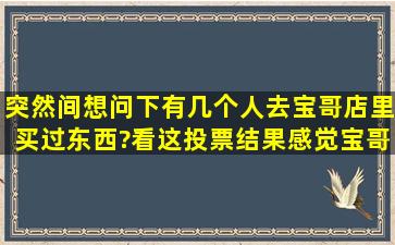 突然间想问下,有几个人去宝哥店里买过东西?看这投票结果,感觉宝哥能...