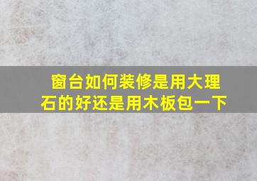 窗台如何装修是用大理石的好还是用木板包一下