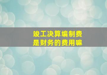 竣工决算编制费是财务的费用嘛