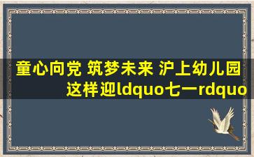 童心向党 筑梦未来 沪上幼儿园这样迎“七一”