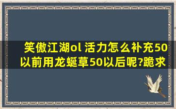 笑傲江湖ol 活力怎么补充,50以前用龙蜒草50以后呢?跪求 就是有没有...