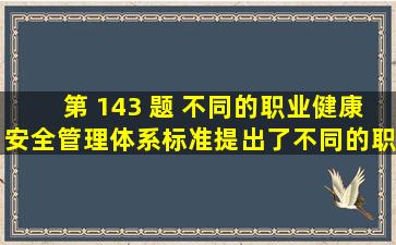 第 143 题 不同的职业健康安全管理体系标准提出了不同的职业健康...